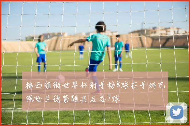 梅西领衔世界杯射手榜8球在手姆巴佩哈兰德紧随其后各7球