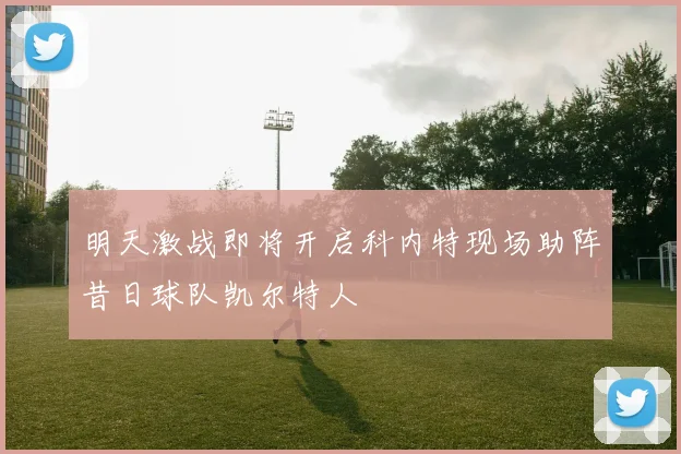 明天激战即将开启科内特现场助阵昔日球队凯尔特人