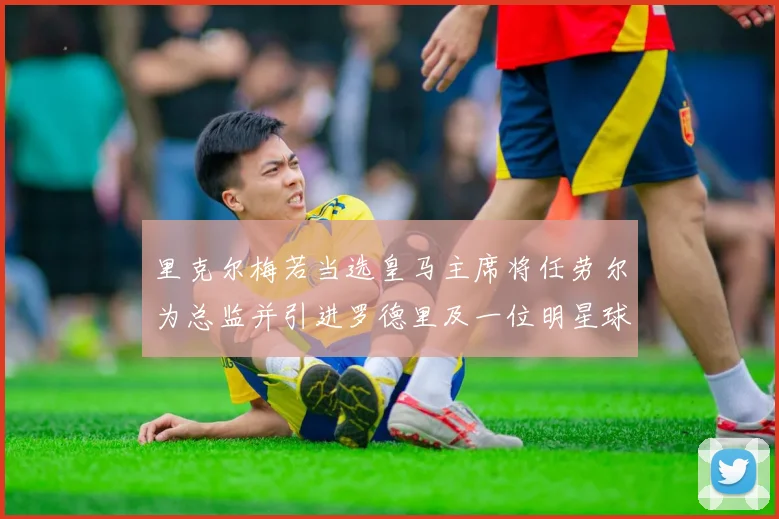 里克尔梅若当选皇马主席将任劳尔为总监并引进罗德里及一位明星球员