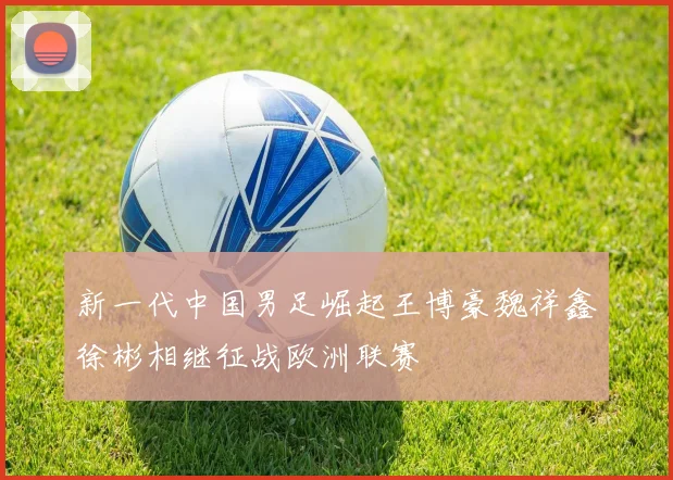 新一代中国男足崛起王博豪魏祥鑫徐彬相继征战欧洲联赛