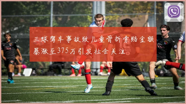 三球驾车事故致儿童骨折索赔金额暴涨至375万引发社会关注