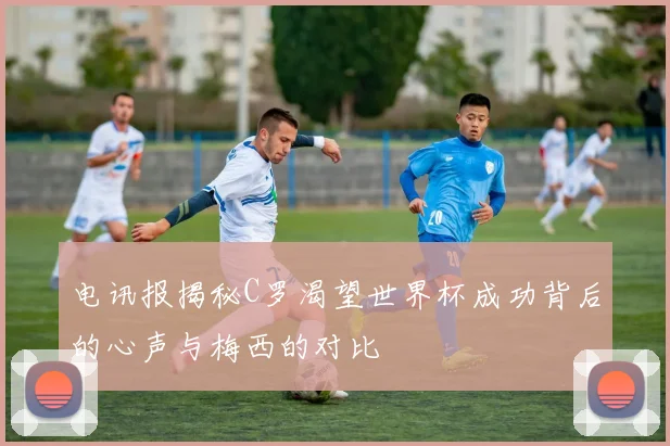 电讯报揭秘C罗渴望世界杯成功背后的心声与梅西的对比