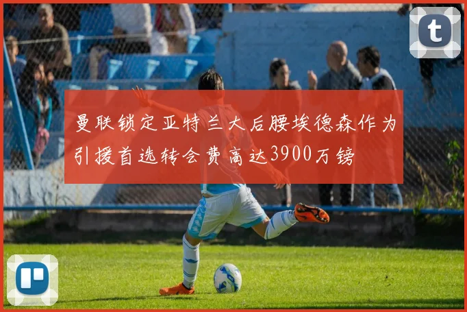 曼联锁定亚特兰大后腰埃德森作为引援首选转会费高达3900万镑