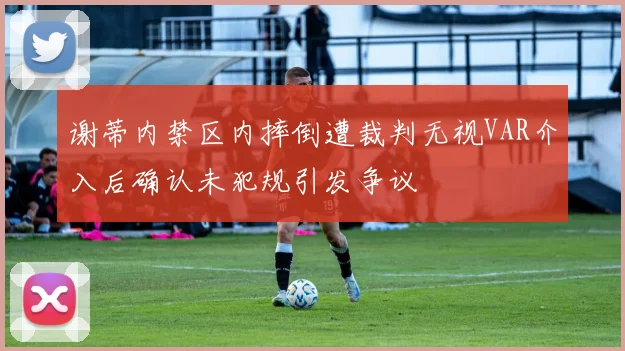 谢蒂内禁区内摔倒遭裁判无视VAR介入后确认未犯规引发争议