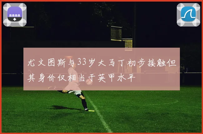 尤文图斯与33岁大马丁初步接触但其身价仅相当于英甲水平