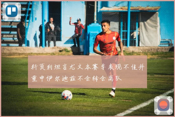 科莫利坦言尤文本赛季表现不佳并重申伊尔迪兹不会转会离队