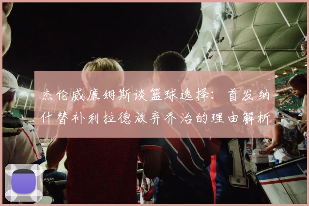 杰伦威廉姆斯谈篮球选择：首发纳什替补利拉德放弃乔治的理由解析