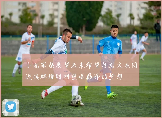 小孔塞桑展望未来希望与尤文共同迎接辉煌时刻重返巅峰的梦想