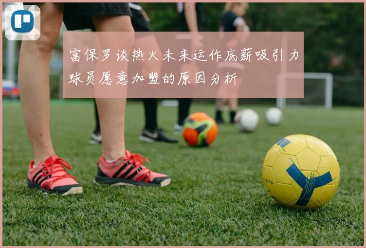 富保罗谈热火未来运作底薪吸引力球员愿意加盟的原因分析