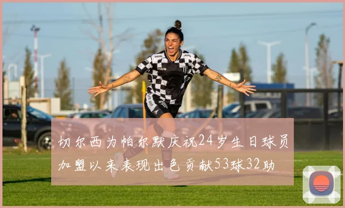 切尔西为帕尔默庆祝24岁生日球员加盟以来表现出色贡献53球32助