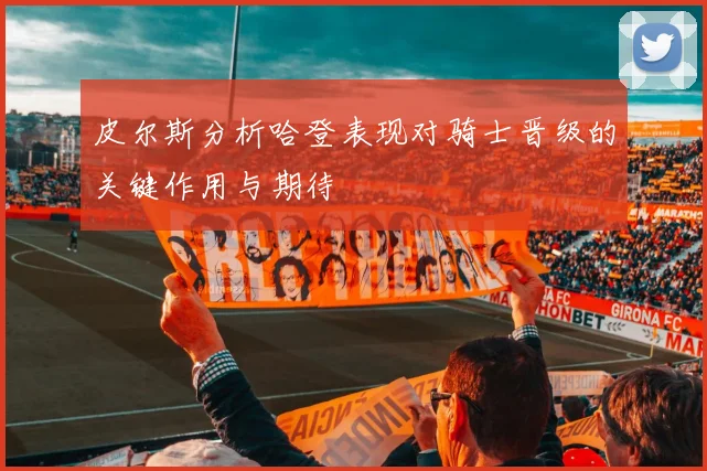 皮尔斯分析哈登表现对骑士晋级的关键作用与期待