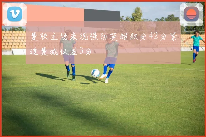 曼联主场表现强劲英超积分42分紧追曼城仅差3分