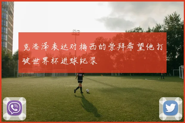 克洛泽表达对梅西的崇拜希望他打破世界杯进球纪录