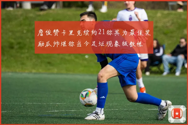 詹俊赞卡里克续约21称其为最佳奖励瓜帅堪称当今足坛现象级教练