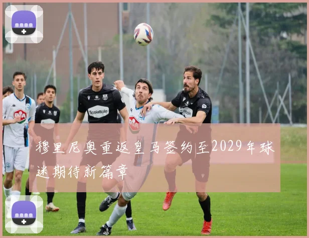 穆里尼奥重返皇马签约至2029年球迷期待新篇章