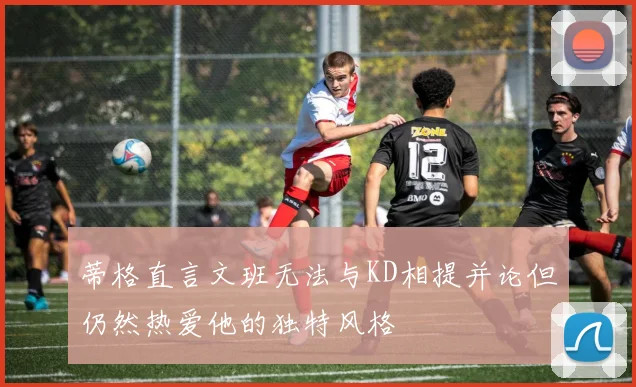 蒂格直言文班无法与KD相提并论但仍然热爱他的独特风格