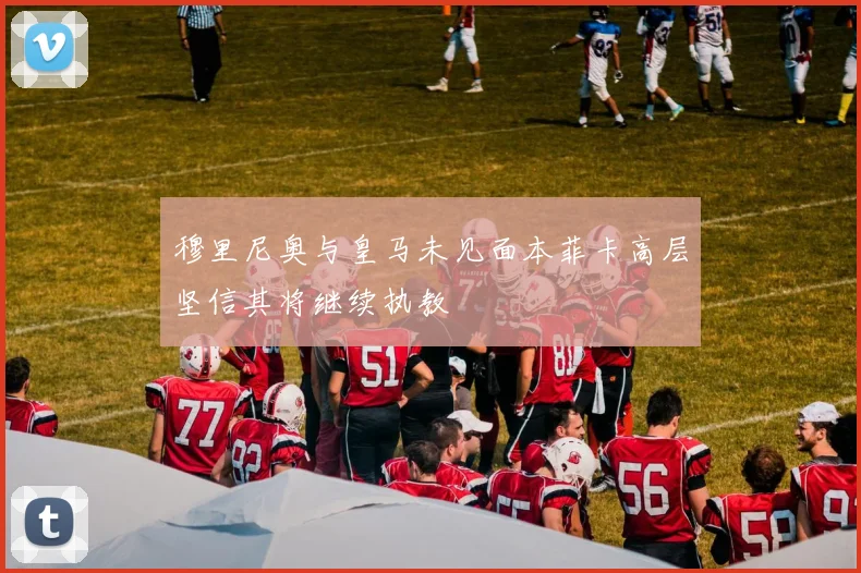 穆里尼奥与皇马未见面本菲卡高层坚信其将继续执教