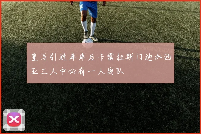 皇马引进库库后卡雷拉斯门迪加西亚三人中必有一人离队
