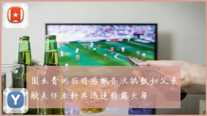 国米青训旧将感慨齐沃执教如父亲般关怀未料其迅速崭露头角