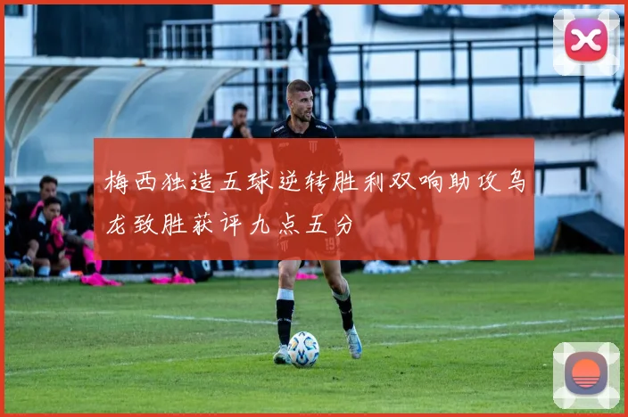 梅西独造五球逆转胜利双响助攻乌龙致胜获评九点五分